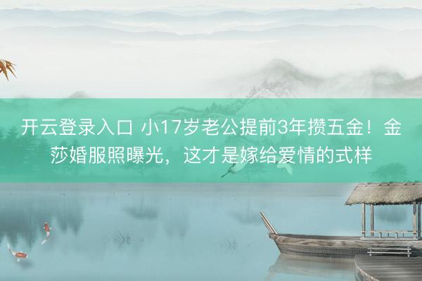 开云登录入口 小17岁老公提前3年攒五金！金莎婚服照曝光，这才是嫁给爱情的式样