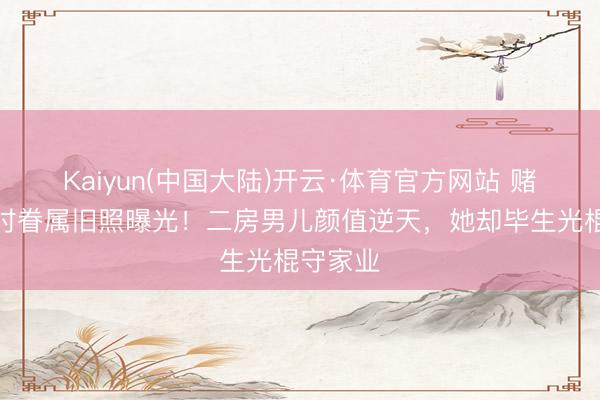 Kaiyun(中国大陆)开云·体育官方网站 赌王年青时眷属旧照曝光！二房男儿颜值逆天，她却毕生光棍守家业