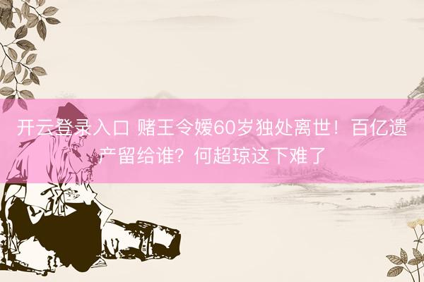 开云登录入口 赌王令嫒60岁独处离世！百亿遗产留给谁？何超琼这下难了