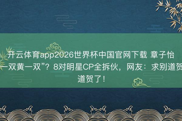 开云体育app2026世界杯中国官网下载 章子怡“嗑一双黄一双”？8对明星CP全拆伙，网友：求别道贺了！