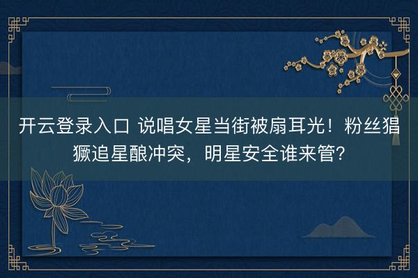 开云登录入口 说唱女星当街被扇耳光！粉丝猖獗追星酿冲突，明星安全谁来管？