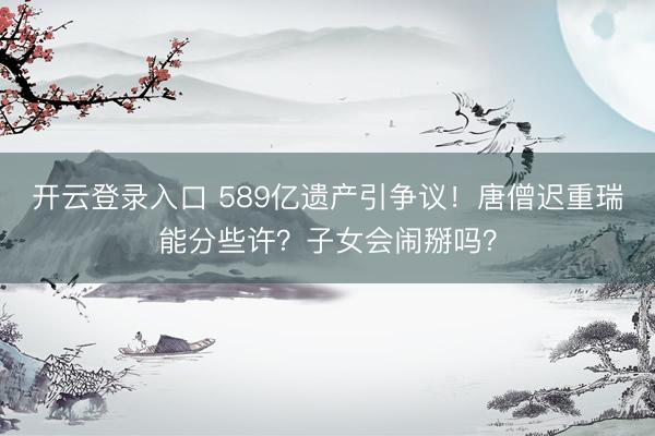 开云登录入口 589亿遗产引争议！唐僧迟重瑞能分些许？子女会闹掰吗？