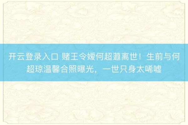 开云登录入口 赌王令嫒何超蕸离世！生前与何超琼温馨合照曝光，一世只身太唏嘘