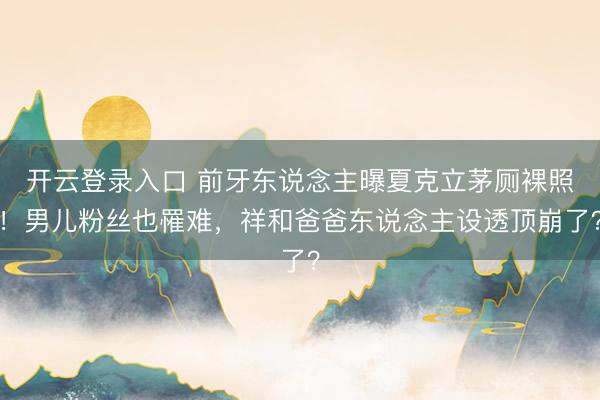开云登录入口 前牙东说念主曝夏克立茅厕裸照！男儿粉丝也罹难，祥和爸爸东说念主设透顶崩了？