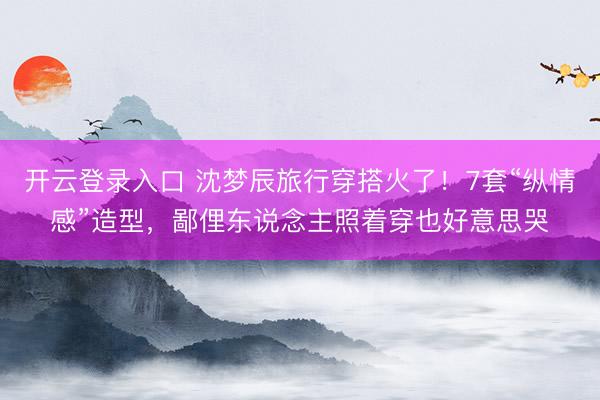 开云登录入口 沈梦辰旅行穿搭火了！7套“纵情感”造型，鄙俚东说念主照着穿也好意思哭