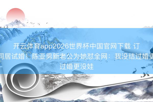 开云体育app2026世界杯中国官网下载 订婚就同居试婚！陈亚男新老公为她怼全网：我没结过婚更没娃
