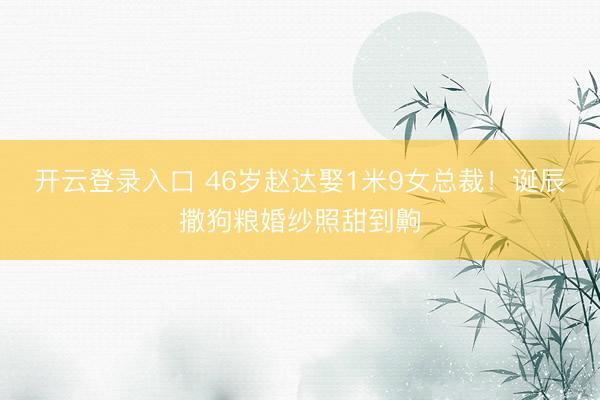 开云登录入口 46岁赵达娶1米9女总裁！诞辰撒狗粮婚纱照甜到齁