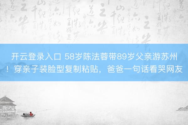 开云登录入口 58岁陈法蓉带89岁父亲游苏州！穿亲子装脸型复制粘贴，爸爸一句话看哭网友
