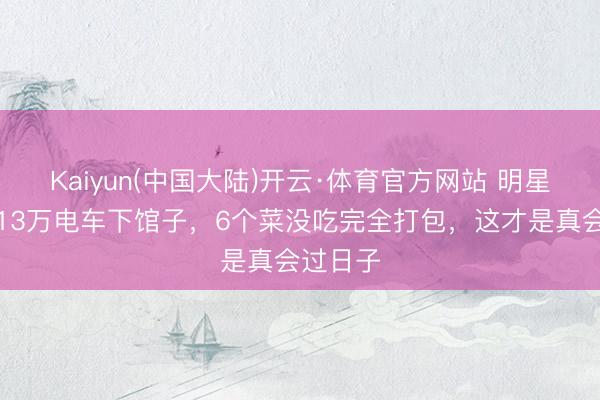 Kaiyun(中国大陆)开云·体育官方网站 明星爱妻开13万电车下馆子，6个菜没吃完全打包，这才是真会过日子