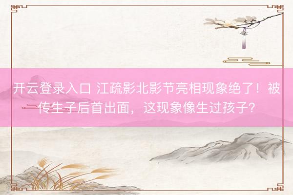 开云登录入口 江疏影北影节亮相现象绝了！被传生子后首出面，这现象像生过孩子？