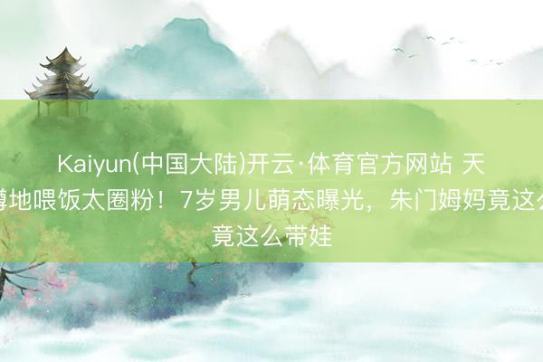 Kaiyun(中国大陆)开云·体育官方网站 天王嫂蹲地喂饭太圈粉！7岁男儿萌态曝光，朱门姆妈竟这么带娃
