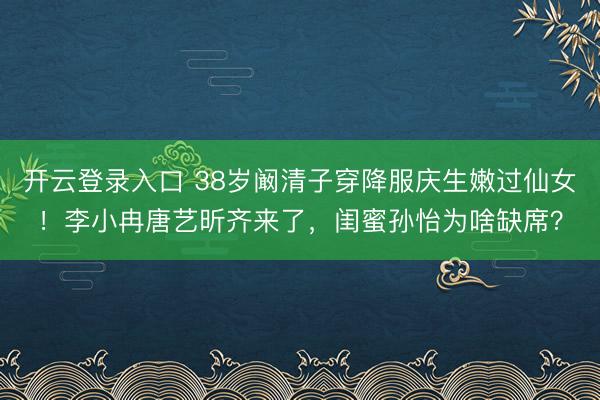 开云登录入口 38岁阚清子穿降服庆生嫩过仙女！李小冉唐艺昕齐来了，闺蜜孙怡为啥缺席？