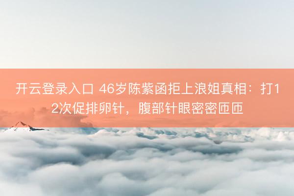 开云登录入口 46岁陈紫函拒上浪姐真相：打12次促排卵针，腹部针眼密密匝匝