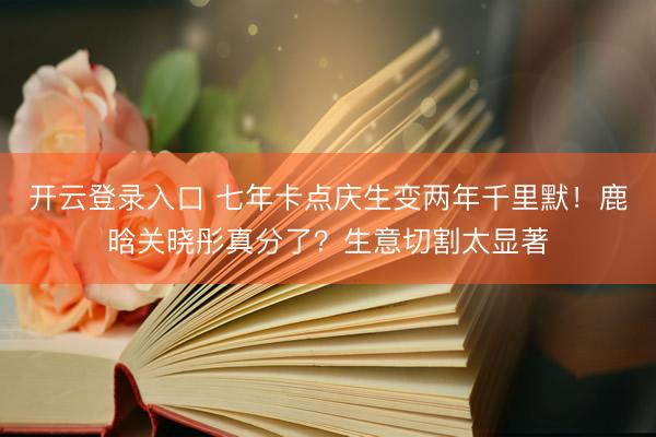 开云登录入口 七年卡点庆生变两年千里默！鹿晗关晓彤真分了？生意切割太显著