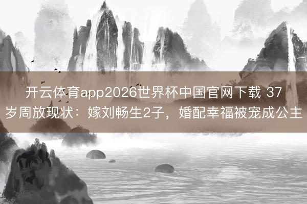 开云体育app2026世界杯中国官网下载 37岁周放现状：嫁刘畅生2子，婚配幸福被宠成公主