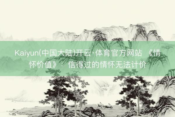 Kaiyun(中国大陆)开云·体育官方网站 《情怀价值》：信得过的情怀无法计价