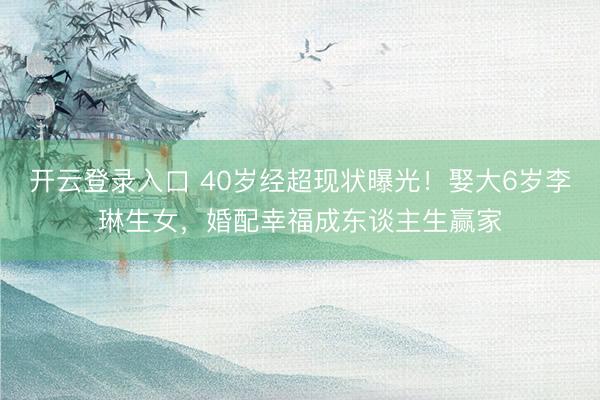 开云登录入口 40岁经超现状曝光！娶大6岁李琳生女，婚配幸福成东谈主生赢家