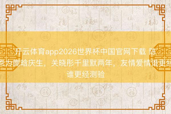 开云体育app2026世界杯中国官网下载 陈赫零点为鹿晗庆生，关晓彤千里默两年，友情爱情谁更经测验