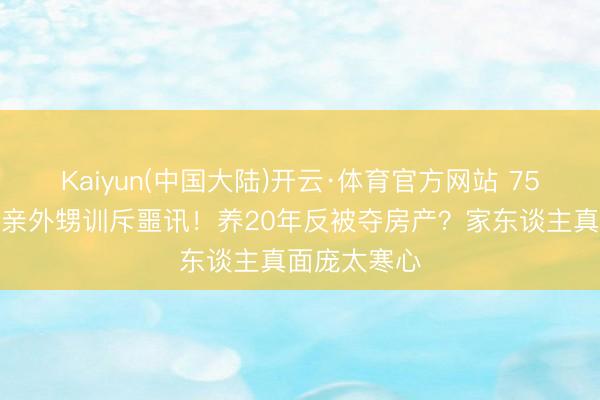 Kaiyun(中国大陆)开云·体育官方网站 75岁刘晓庆被亲外甥训斥噩讯！养20年反被夺房产？家东谈主真面庞太寒心