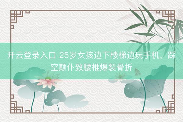开云登录入口 25岁女孩边下楼梯边玩手机，踩空颠仆致腰椎爆裂骨折