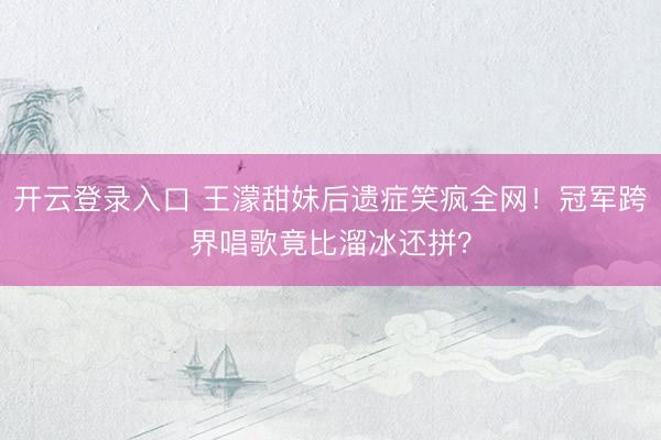开云登录入口 王濛甜妹后遗症笑疯全网!冠军跨界唱歌竟比溜冰还拼?