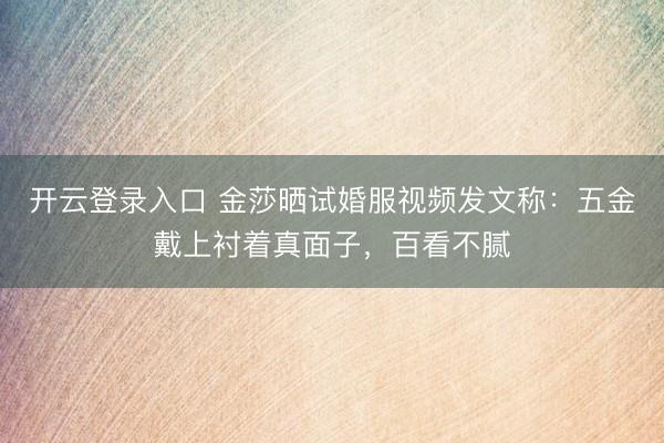 开云登录入口 金莎晒试婚服视频发文称：五金戴上衬着真面子，百看不腻
