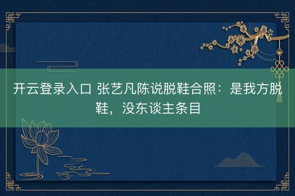 开云登录入口 张艺凡陈说脱鞋合照:是我方脱鞋,没东谈主条目