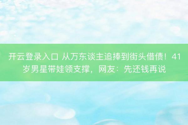开云登录入口 从万东谈主追捧到街头借债！41岁男星带娃领支撑，网友：先还钱再说