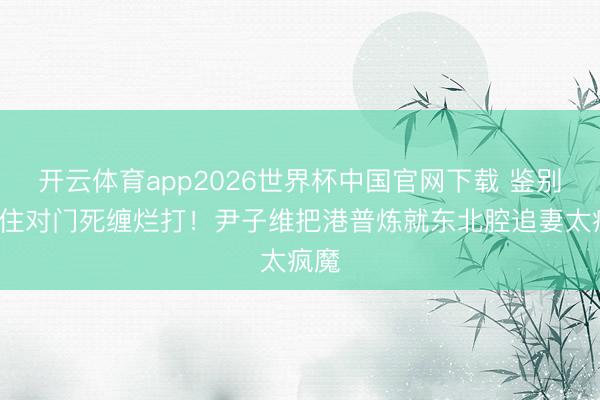 开云体育app2026世界杯中国官网下载 鉴别4年住对门死缠烂打！尹子维把港普炼就东北腔追妻太疯魔