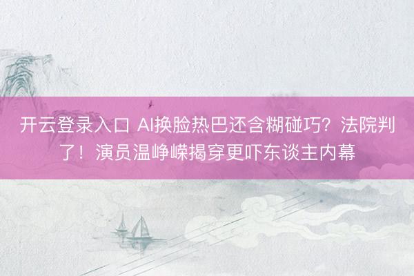 开云登录入口 AI换脸热巴还含糊碰巧？法院判了！演员温峥嵘揭穿更吓东谈主内幕