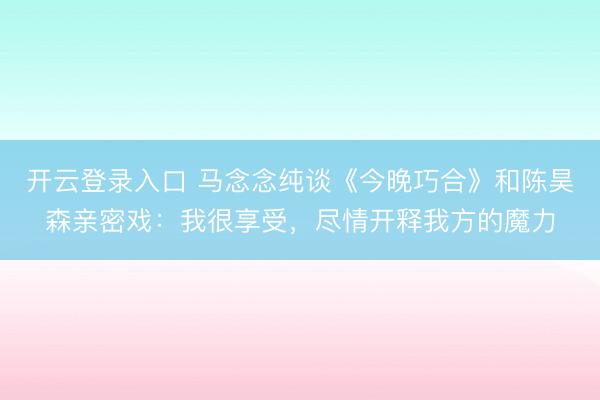 开云登录入口 马念念纯谈《今晚巧合》和陈昊森亲密戏：我很享受，尽情开释我方的魔力