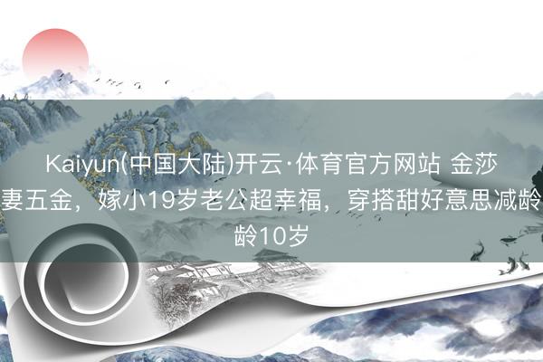 Kaiyun(中国大陆)开云·体育官方网站 金莎晒娶妻五金，嫁小19岁老公超幸福，穿搭甜好意思减龄10岁