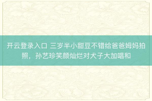 开云登录入口 三岁半小甜豆不错给爸爸姆妈拍照，孙艺珍笑颜灿烂对犬子大加唱和