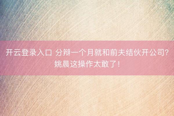 开云登录入口 分辩一个月就和前夫结伙开公司？姚晨这操作太敢了！