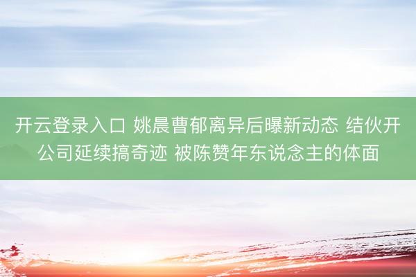 开云登录入口 姚晨曹郁离异后曝新动态 结伙开公司延续搞奇迹 被陈赞年东说念主的体面