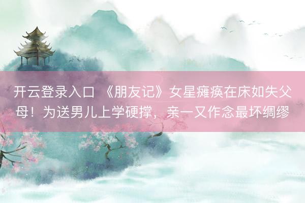 开云登录入口 《朋友记》女星瘫痪在床如失父母！为送男儿上学硬撑，亲一又作念最坏绸缪