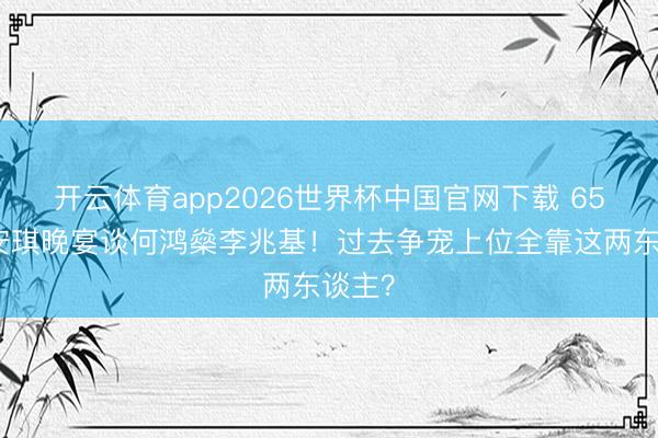 开云体育app2026世界杯中国官网下载 65岁梁安琪晚宴谈何鸿燊李兆基！过去争宠上位全靠这两东谈主？