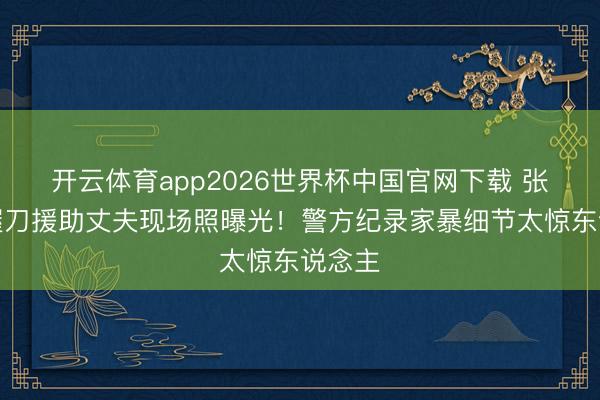 开云体育app2026世界杯中国官网下载 张雨绮握刀援助丈夫现场照曝光！警方纪录家暴细节太惊东说念主