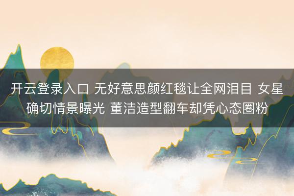 开云登录入口 无好意思颜红毯让全网泪目 女星确切情景曝光 董洁造型翻车却凭心态圈粉