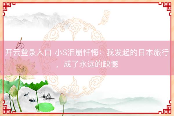 开云登录入口 小S泪崩忏悔：我发起的日本旅行，成了永远的缺憾