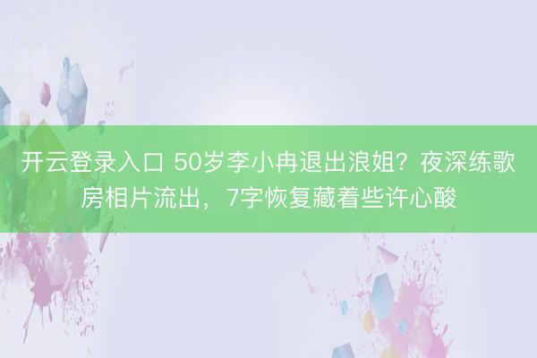 开云登录入口 50岁李小冉退出浪姐？夜深练歌房相片流出，7字恢复藏着些许心酸