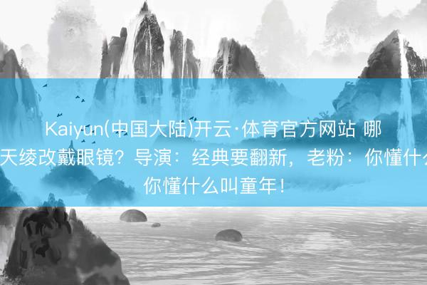 Kaiyun(中国大陆)开云·体育官方网站 哪吒去掉混天绫改戴眼镜？导演：经典要翻新，老粉：你懂什么叫童年！