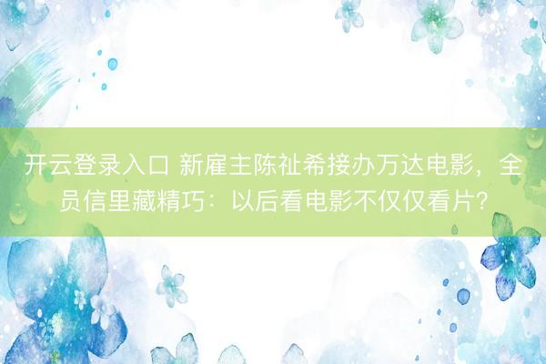 开云登录入口 新雇主陈祉希接办万达电影，全员信里藏精巧：以后看电影不仅仅看片？