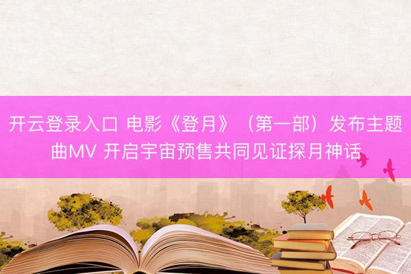 开云登录入口 电影《登月》（第一部）发布主题曲MV 开启宇宙预售共同见证探月神话