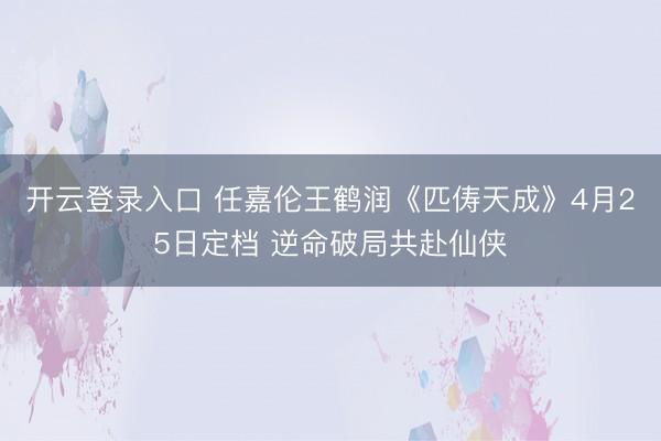 开云登录入口 任嘉伦王鹤润《匹俦天成》4月25日定档 逆命破局共赴仙侠