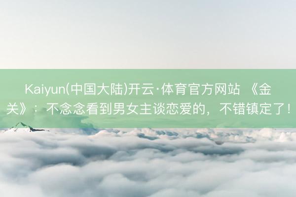 Kaiyun(中国大陆)开云·体育官方网站 《金关》：不念念看到男女主谈恋爱的，不错镇定了！