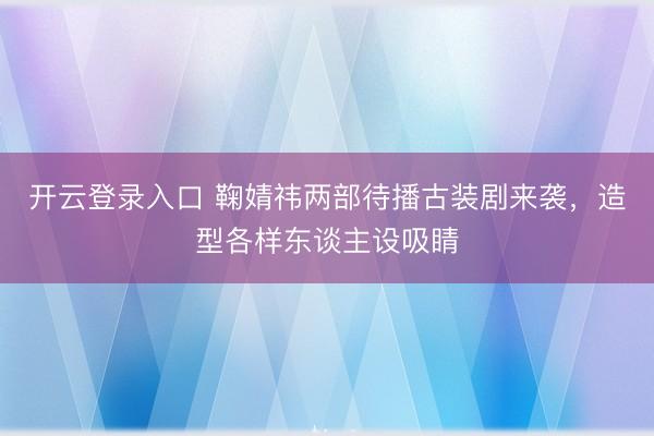 开云登录入口 鞠婧祎两部待播古装剧来袭，造型各样东谈主设吸睛