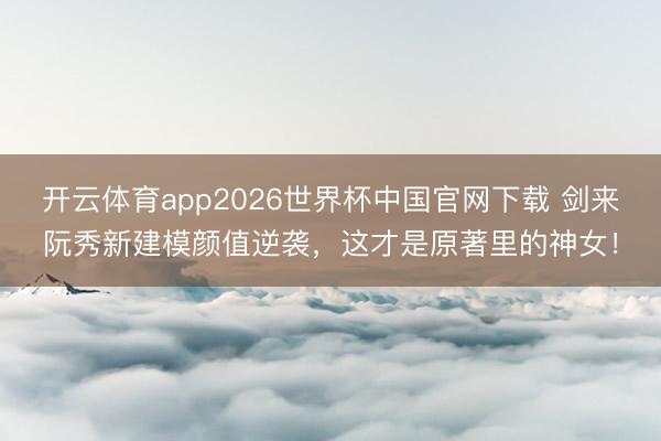 开云体育app2026世界杯中国官网下载 剑来阮秀新建模颜值逆袭，这才是原著里的神女！