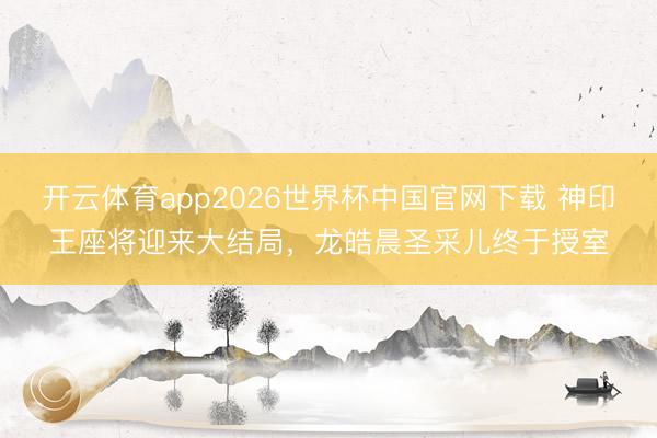 开云体育app2026世界杯中国官网下载 神印王座将迎来大结局，龙皓晨圣采儿终于授室