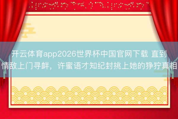 开云体育app2026世界杯中国官网下载 直到情敌上门寻衅，许蜜语才知纪封挑上她的狰狞真相